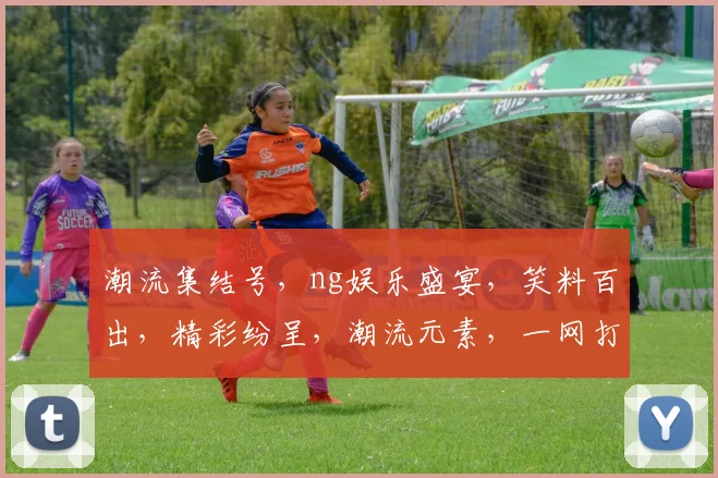 潮流集结号，ng娱乐盛宴，笑料百出，精彩纷呈，潮流元素，一网打尽