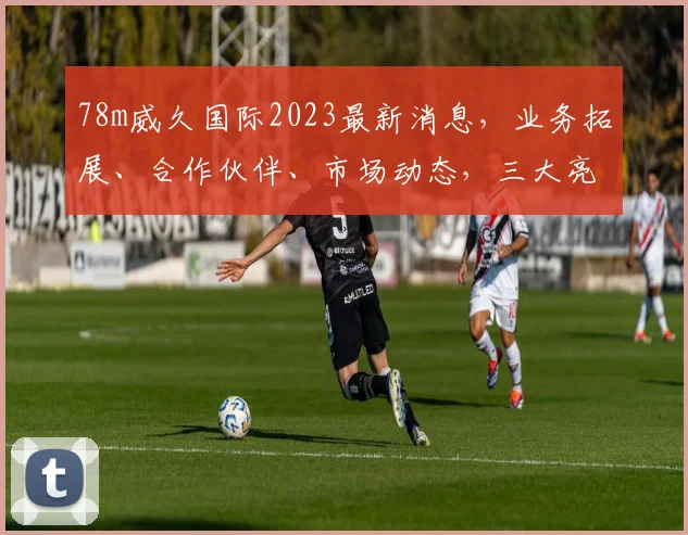 78m威久国际2023最新消息，业务拓展、合作伙伴、市场动态，三大亮点揭晓