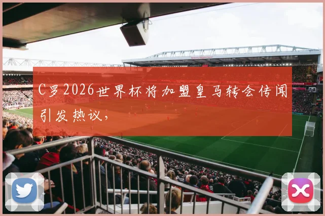 C罗2026世界杯将加盟皇马转会传闻引发热议，