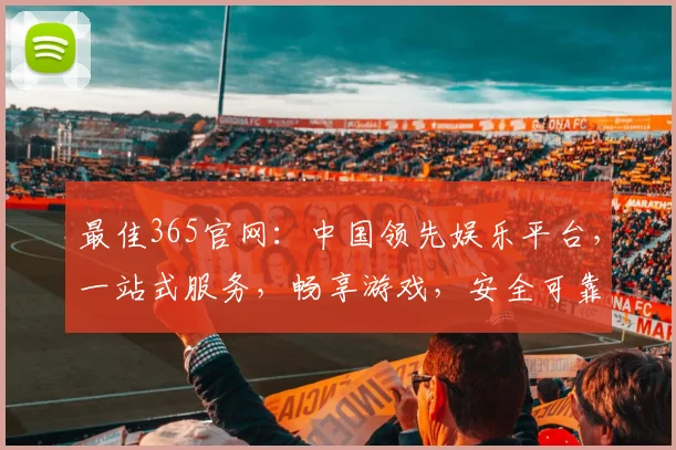 最佳365官网：中国领先娱乐平台，一站式服务，畅享游戏，安全可靠，三重惊喜等你来