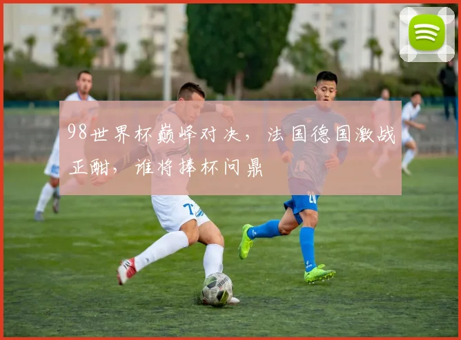 98世界杯巅峰对决，法国德国激战正酣，谁将捧杯问鼎