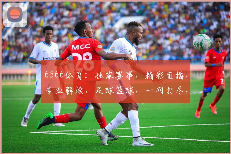 6566体育：独家赛事，精彩直播，专业解读，足球篮球，一网打尽，尽在掌握