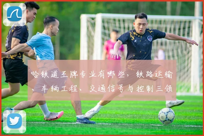 哈铁道王牌专业有哪些，铁路运输、车辆工程、交通信号与控制三领域强